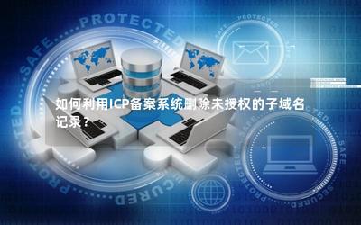 如何利用ICP備案系統(tǒng)刪除未授權(quán)的子域名記錄 經(jīng)營性互聯(lián)網(wǎng)信息服務(wù)企業(yè)的操作指南